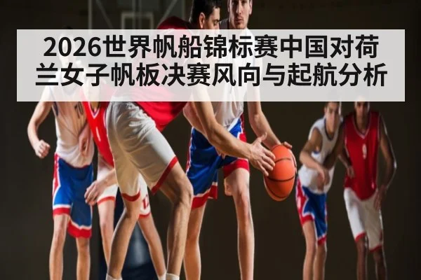 2026世界帆船锦标赛中国对荷兰女子帆板决赛风向与起航分析